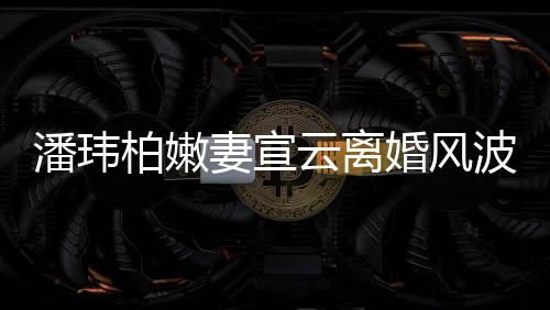 柏嫩波后级餐云离新 图潘玮首更晒高婚风妻宣