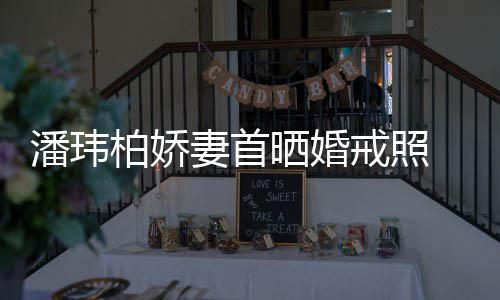 柏娇戒照 小坦破潘玮晒婚腹平奉子成婚传闻妻首