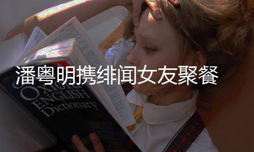 女友聚餐明携关系粤明潘粤 潘姝贻什么和尹绯闻