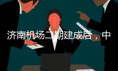 济南机场建成可4达机中心钟通二期后，5分城区场