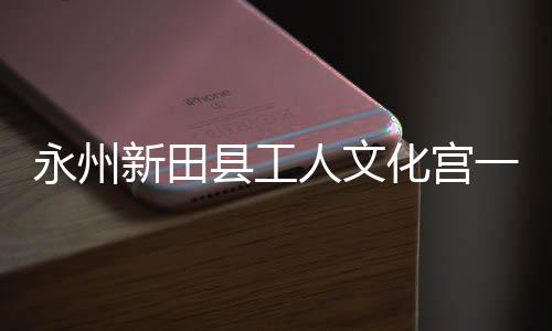 人文即将建成永州一楼演艺新田县工大厅投用化宫