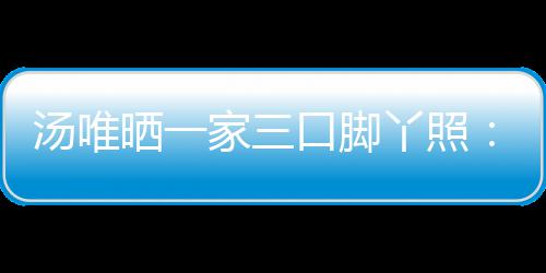 爸爸的变认婚家三口脚丫照大小汤唯晒一 否情人