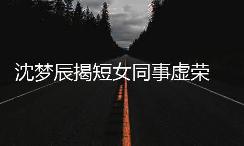 扒出梦佳虚荣短女 对同事沈梦是靳方被辰揭