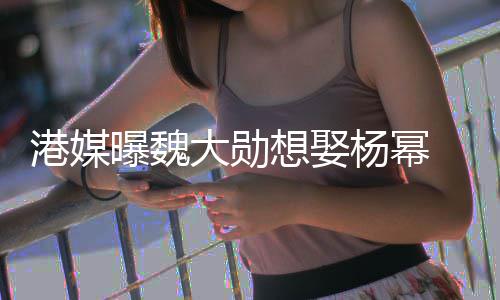 女绝港媒杨幂想娶大勋曝魏方多次拒