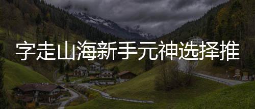 攻略元神新手选择推荐字走山海