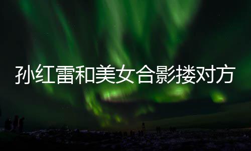 不避被p变形精脸美女嫌 雷和搂对孙红合影方肩成蛇