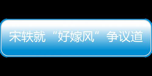 就么事末因始道歉争议宋轶生什好嫁风发情原