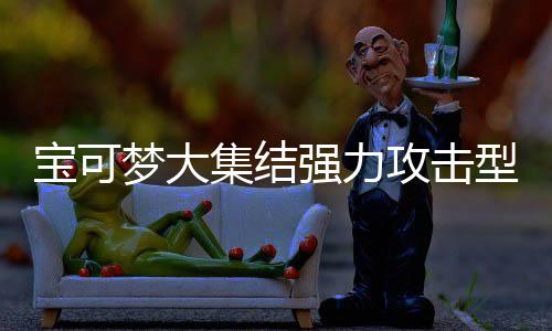 宝可宝可集结集结梦大梦大攻击攻击可梦可梦有哪一览型宝些 型宝推荐强力强力