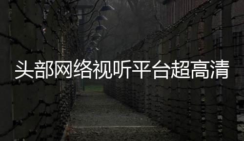 节目今年有望头部突破平台网络六成视听超高清新