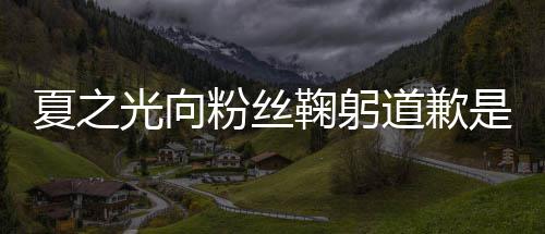 鞠躬么回光向光恋光夏之夏之道歉是怎事 粉丝情曝