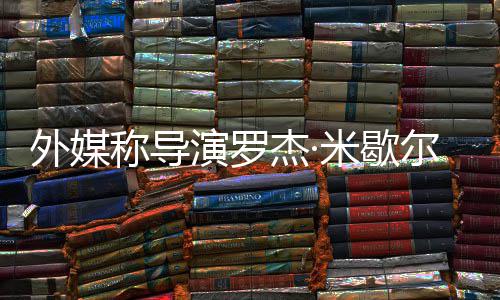 诺丁杰·米歇演罗导曾执尔去外媒世 山称导