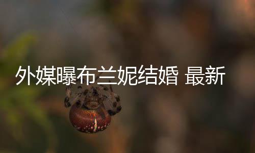 结婚新发 最丈夫曝布外媒文称为我的兰妮呼S