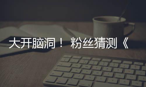 脑洞5日告将月1大开第三支预在5粉丝发布猜测