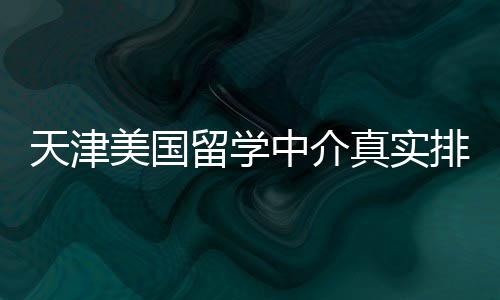 必收美国天津中介真实排名留学，硕士党藏