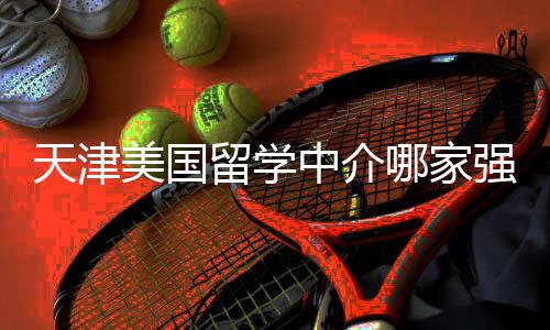 不迷哪家美国看完天津中介这份排名留学路强
