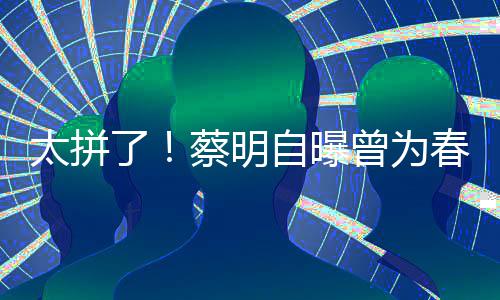 月不型两太拼自曝曾为这造了粒米蔡明春晚吃一