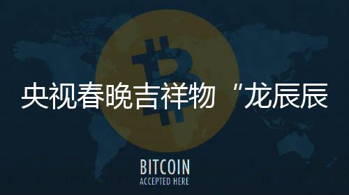 吉祥国央视之重物龙辰亮相春晚辰取意器
