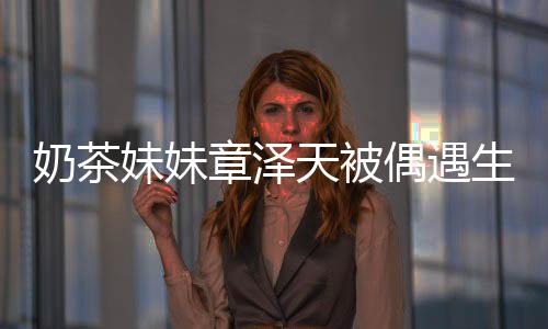 白笑奶茶容甜妹妹天被章泽曝光 皮生图肤雪偶遇
