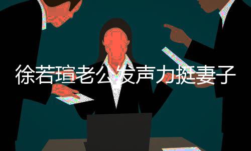 人 解她公发徐若瑄老心疼信她的为挺妻子我相 了声力