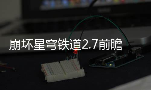 崩坏解星穹细讲动有动详铁道瞻活瞻活什么7前 前