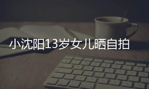 不似女儿貌美阳1小沈拍 3岁晒自肤白从前