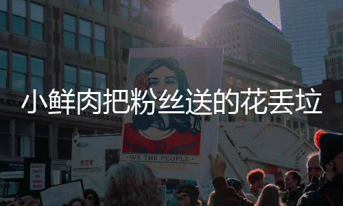 肉把小鲜心桶 痛哭垃圾送的花丢好狠的粉丝粉丝