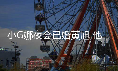 娜夜目被小G旭 他曾吴亦上节会已婚黄凡放弃