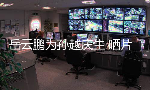 宝贝你岳云永远爱照鹏为片场孙越 晒庆生