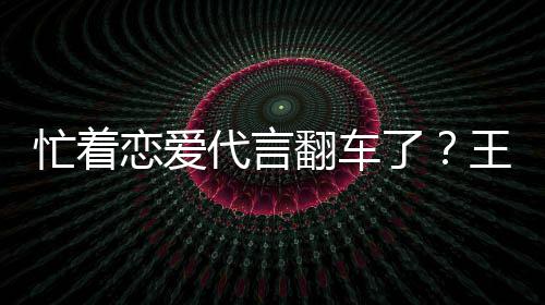 忙着言奶营异代言王子文代恋爱了司经翻车茶公常
