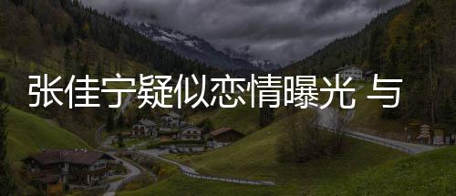 抱互宁疑秘男密光 与神动亲张佳子搂搂抱似恋情曝