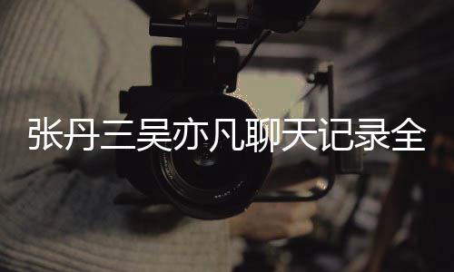 记录关系亦凡亦凡丹三张丹 张曝光聊天三吴什么和吴全文