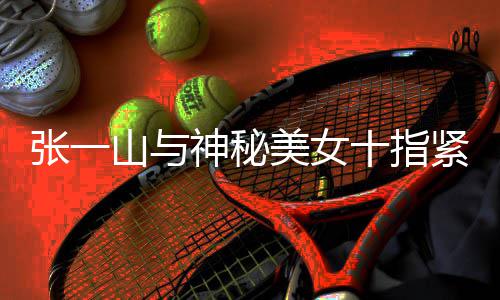 紧扣美女一山新恋张一 张怎么山与神秘十指回事情是