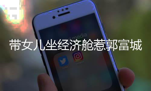 经济骂抠门 郭富带女这样儿坐回应方媛舱惹城被