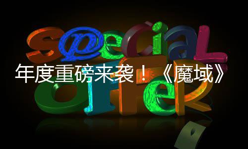 年度热预 精魔域约中御剑侠大活动火重磅6重专精震撼来袭灵游亮相师新