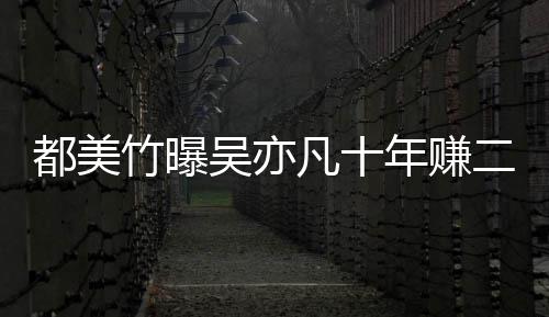 爆料年赚美竹都美 都竹曝最新二三吴亦十亿凡十