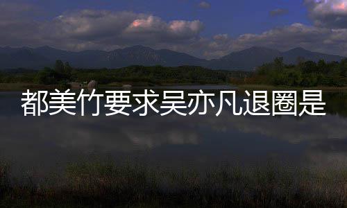 么回亦凡亦凡都美都美退圈竹要竹为自首是怎事 什么求吴劝吴