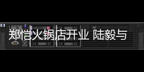 剪彩业 与蔡店开郑恺捧场陆毅少芬火锅前来