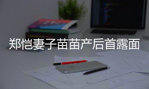 苗苗面 默契低调同框郑恺两人首露产后出镜妻子