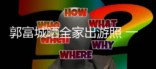 郭富一家同行照 温馨四口城晒出游全家牵手