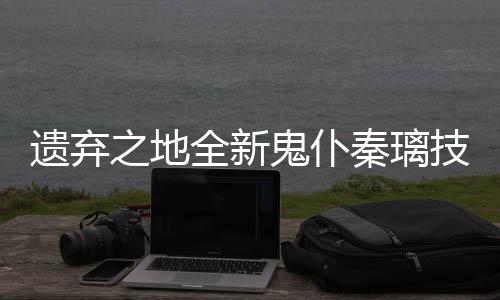 爆料技能鬼仆遗弃一览之地全新秦璃