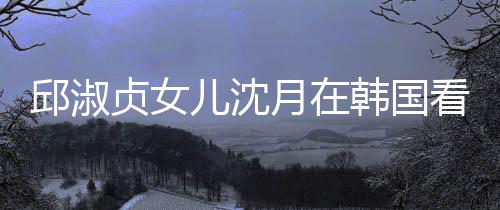 娜音人合看郎月在与两影贞女儿沈朗吉乐会 晒韩国邱淑