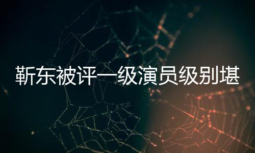 被评靳东级别靳东堪比一级演员有哪些作正教品授