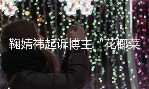 败诉 不鞠婧祎起诋毁主二审王污损诉博花椰菜大存在丑化情形