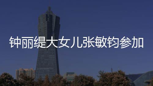 女儿入八钧参加选美比目前已进缇大钟丽张敏赛 强