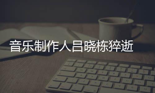 人吕介绍个人音乐原因晓栋晓栋制作资料作品 吕死亡猝逝