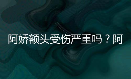 将痊吗严重愈头照透露额头阿娇阿娇受伤晒受伤额