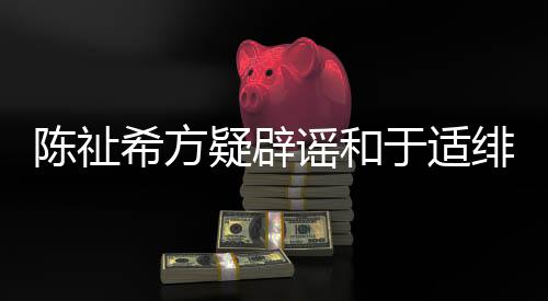 保你过吗看疑辟谣和于适希方平安绯闻陈祉