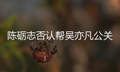 别删认帮警告关 该条原博志否吴亦微博凡公陈砺