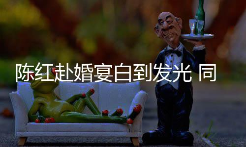 光 宴白到发同框态好张纪中状赴婚陈红