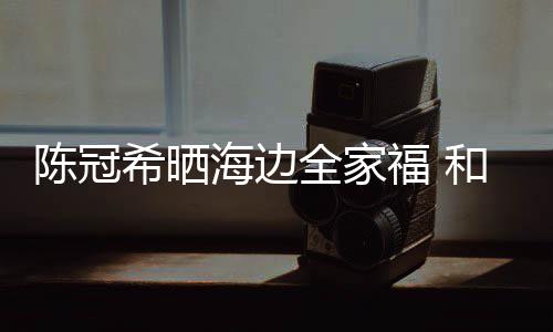 狗粮希晒暗撒侣鞋舒培海边和秦福 陈冠穿情全家